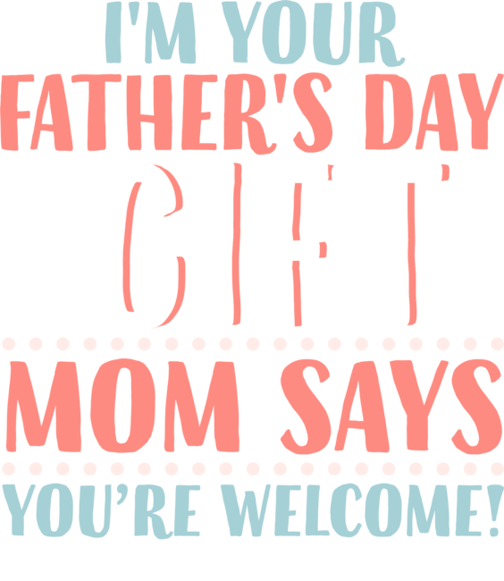 I'm Your Father's Day Gift Mom Says You're Welcome