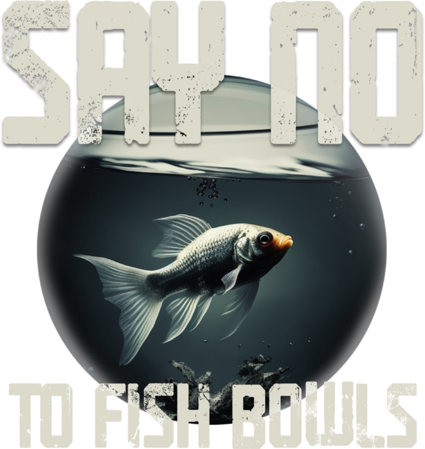 SAY NO TO FISH BOWLS